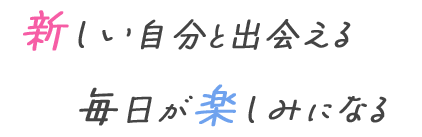 新しい自分と出会える 毎日が楽しみになる