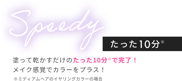 Speedy たった10分※ 塗って乾かすだけのたった10分※で完了！メイク感覚でカラーをプラス！ ※ミディアムヘアのイヤリングカラーの場合