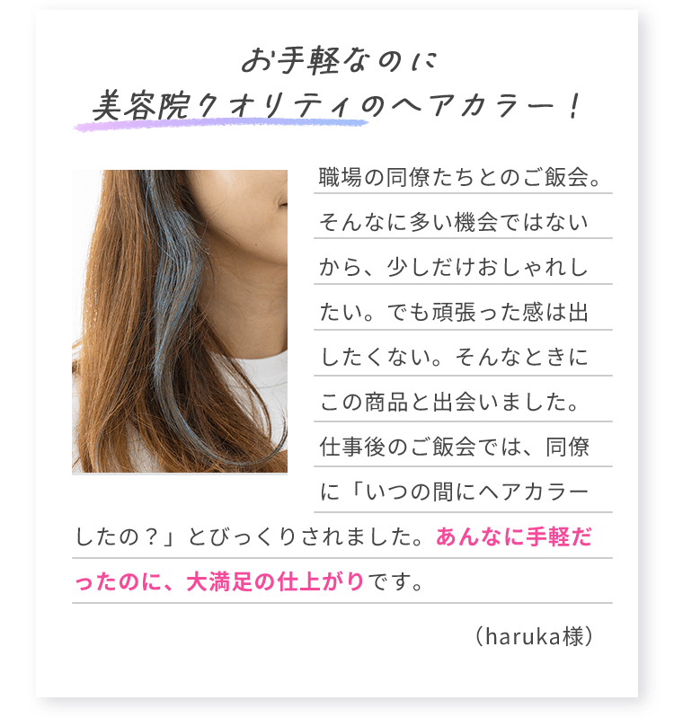 お手軽なのに美容院クオリティのヘアカラー！ 職場の同僚たちとのご飯会。そんなに多い機会ではないから、少しだけおしゃれしたい。でも頑張った感は出したくない。そんなときにこの商品と出会いました。仕事後のご飯会では、同僚に「いつの間にヘアカラーしたの？」とびっくりされました。あんなに手軽だったのに、大満足の仕上がりです。 （haruka様）