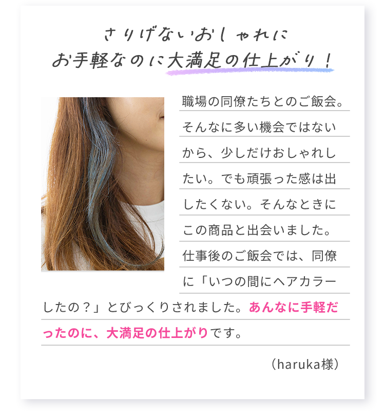 さりげないおしゃれにお手軽なのに大満足の仕上がり！ 職場の同僚たちとのご飯会。そんなに多い機会ではないから、少しだけおしゃれしたい。でも頑張った感は出したくない。そんなときにこの商品と出会いました。仕事後のご飯会では、同僚に「いつの間にヘアカラーしたの？」とびっくりされました。あんなに手軽だったのに、大満足の仕上がりです。 （haruka様）