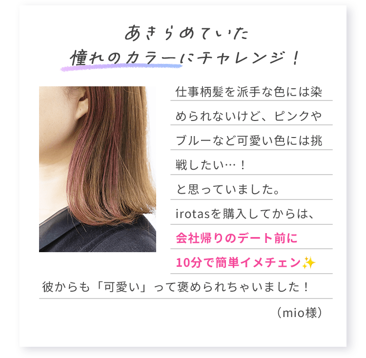 あきらめていた憧れのカラーにチャレンジ！ 仕事柄髪を派手な色には染められないけど、ピンクやブルーなど可愛い色には挑戦したい…！と思っていました。irotasを購入してからは、会社帰りのデート前に10分で簡単イメチェン彼からも「可愛い」って褒められちゃいました！ （mio様）